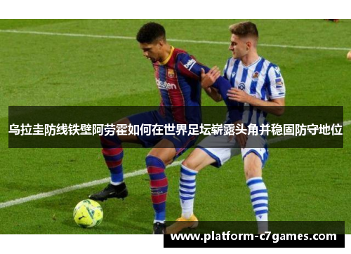 乌拉圭防线铁壁阿劳霍如何在世界足坛崭露头角并稳固防守地位 乌拉圭防线铁壁阿劳霍如何在世界足坛崭露头角并稳固防守地位