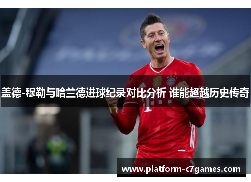 盖德-穆勒与哈兰德进球纪录对比分析 谁能超越历史传奇