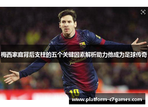 梅西家庭背后支柱的五个关键因素解析助力他成为足球传奇