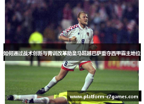 如何通过战术创新与青训改革助皇马超越巴萨重夺西甲霸主地位