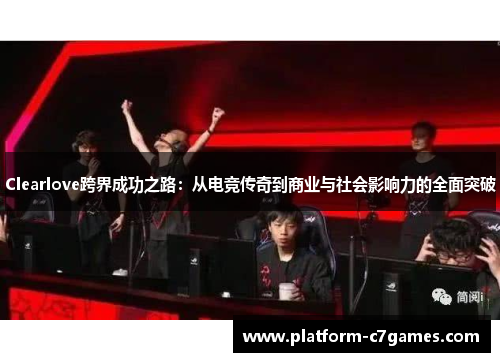 Clearlove跨界成功之路:从电竞传奇到商业与社会影响力的全面突破 Clearlove跨界成功之路:从电竞传奇到商业与社会影响力的全面突破