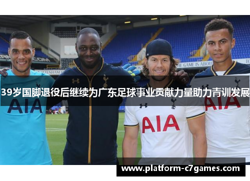 39岁国脚退役后继续为广东足球事业贡献力量助力青训发展 39岁国脚退役后继续为广东足球事业贡献力量助力青训发展