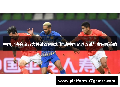 中国足协会议五大关键议题解析推动中国足球改革与发展新策略 中国足协会议五大关键议题解析推动中国足球改革与发展新策略