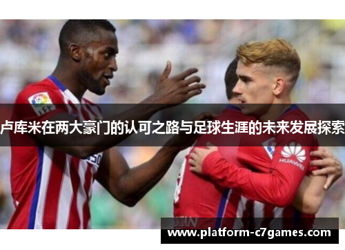 卢库米在两大豪门的认可之路与足球生涯的未来发展探索 卢库米在两大豪门的认可之路与足球生涯的未来发展探索