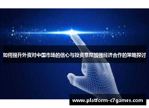 如何提升外资对中国市场的信心与投资意愿加强经济合作的策略探讨