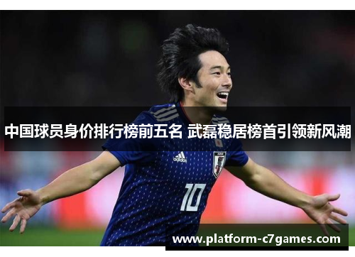 中国球员身价排行榜前五名 武磊稳居榜首引领新风潮