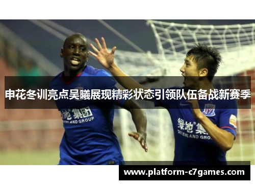 申花冬训亮点吴曦展现精彩状态引领队伍备战新赛季