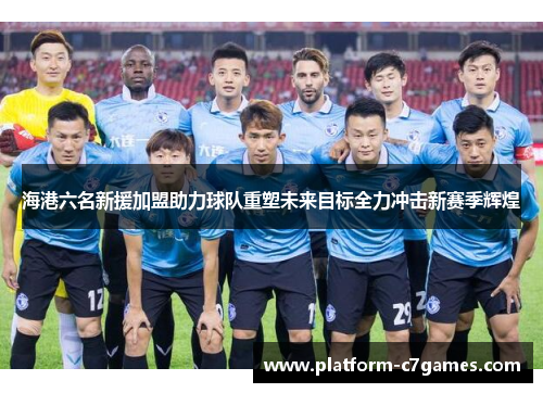 海港六名新援加盟助力球队重塑未来目标全力冲击新赛季辉煌