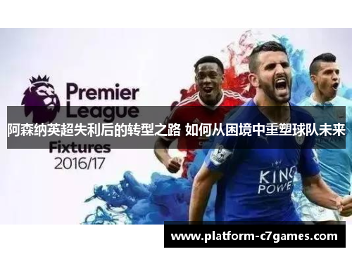 阿森纳英超失利后的转型之路 如何从困境中重塑球队未来