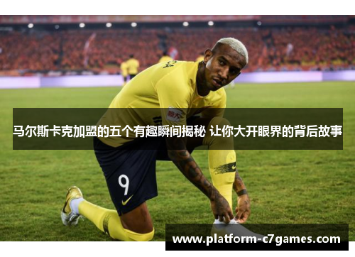 马尔斯卡克加盟的五个有趣瞬间揭秘 让你大开眼界的背后故事